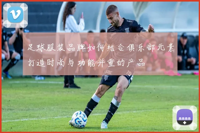 足球服装品牌如何结合俱乐部元素打造时尚与功能并重的产品