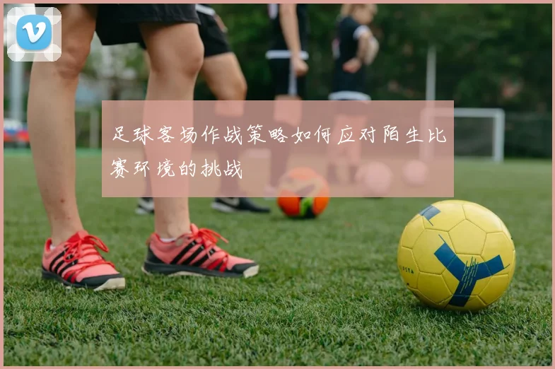 足球客场作战策略如何应对陌生比赛环境的挑战