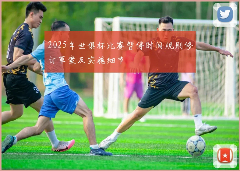 2025年世俱杯比赛暂停时间规则修订草案及实施细节